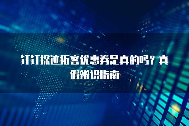 钉钉探迹拓客优惠券是真的吗?真假辨识指南