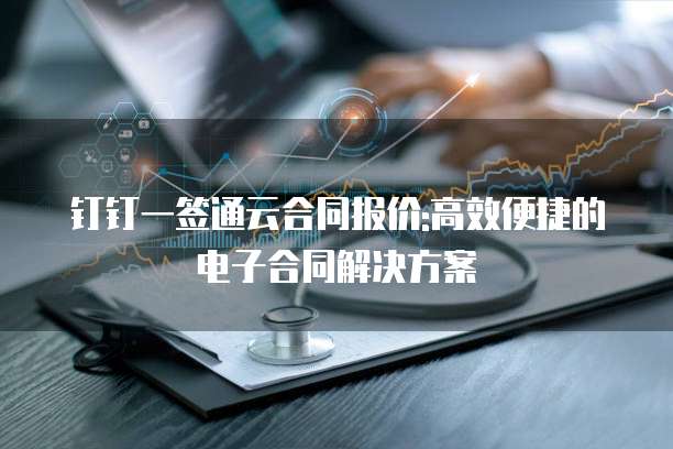 钉钉一签通云合同报价:高效便捷的电子合同解决方案