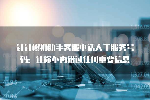 钉钉橙狮助手客服电话人工服务号码：让你不再错过任何重要信息