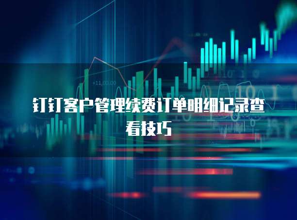 钉钉客户管理续费订单明细记录查看技巧