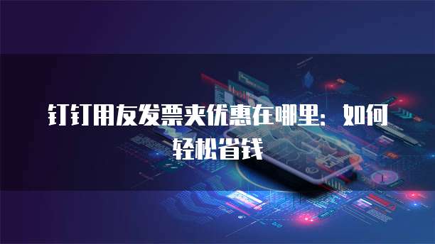 钉钉用友发票夹优惠在哪里:如何轻松省钱