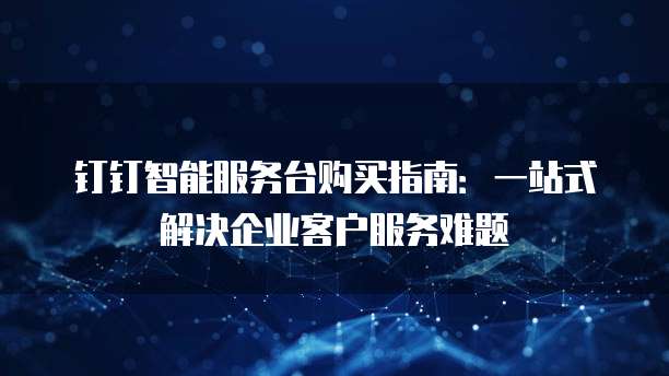 钉钉智能服务台购买指南:一站式解决企业客户服务难题