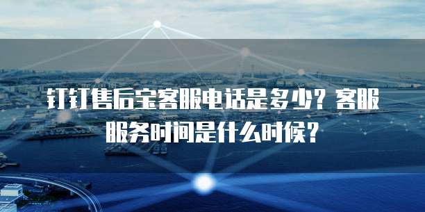 钉钉售后宝客服电话是多少?客服服务时间是什么时候?