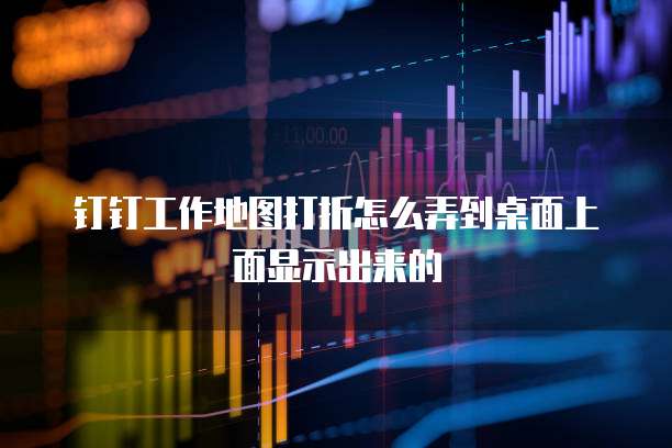 钉钉工作地图打折怎么弄到桌面上面显示出来的
