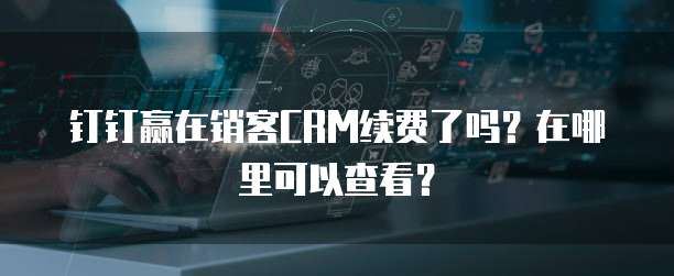 钉钉赢在销客CRM续费了吗?在哪里可以查看?
