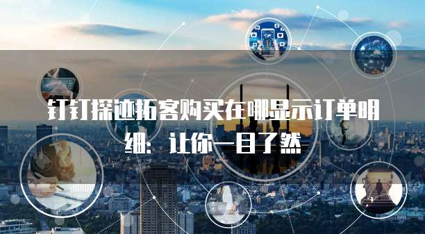 钉钉探迹拓客购买在哪显示订单明细:让你一目了然