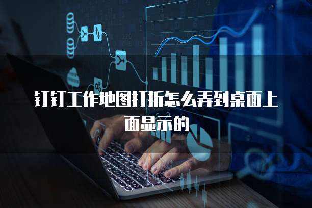 钉钉工作地图打折怎么弄到桌面上面显示的