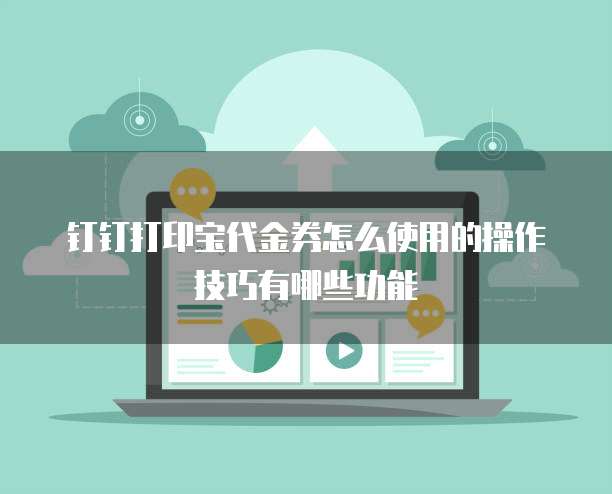 钉钉打印宝代金券怎么使用的操作技巧有哪些功能