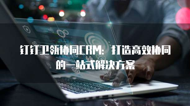钉钉卫瓴协同CRM:打造高效协同的一站式解决方案
