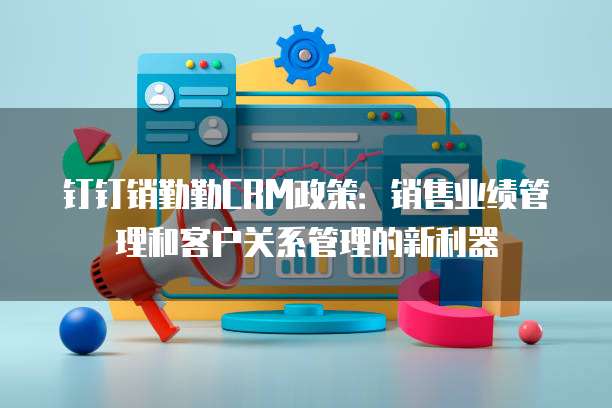 钉钉销勤勤CRM政策:销售业绩管理和客户关系管理的新利器
