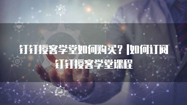 钉钉授客学堂如何购买?|如何订阅钉钉授客学堂课程