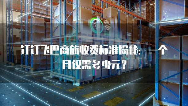 钉钉飞巴商旅收费标准揭秘:一个月仅需多少元?