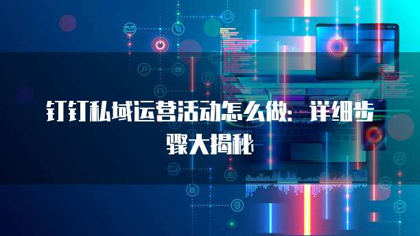 钉钉私域运营活动怎么做:详细步骤大揭秘