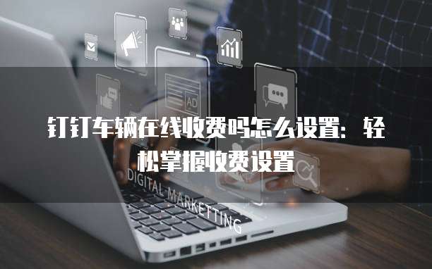 钉钉车辆在线收费吗怎么设置:轻松掌握收费设置