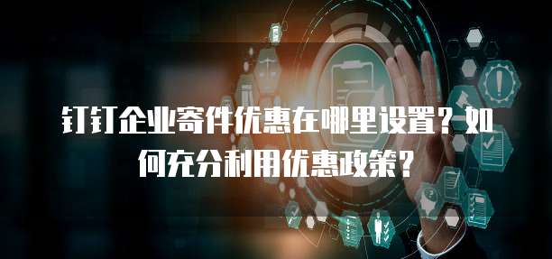 钉钉企业寄件优惠在哪里设置?如何充分利用优惠政策?