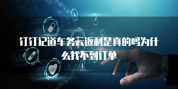 钉钉记道车务云返利是真的吗为什么找不到订单