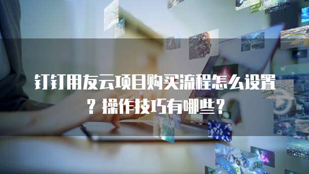 钉钉用友云项目购买流程怎么设置?操作技巧有哪些?