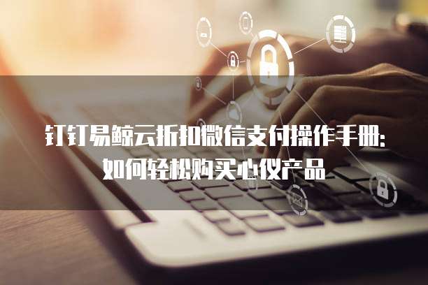 钉钉易鲸云折扣微信支付操作手册:如何轻松购买心仪产品