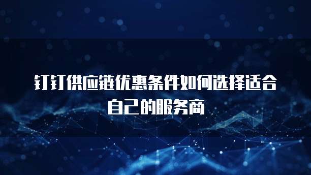 钉钉供应链优惠条件如何选择适合自己的服务商