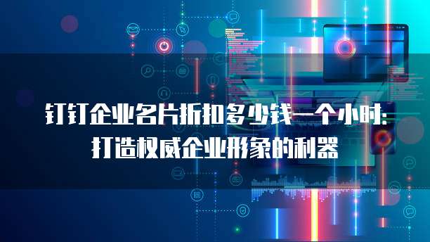 钉钉企业名片折扣多少钱一个小时:打造权威企业形象的利器