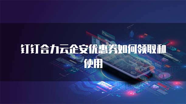 钉钉合力云企安优惠券如何领取和使用