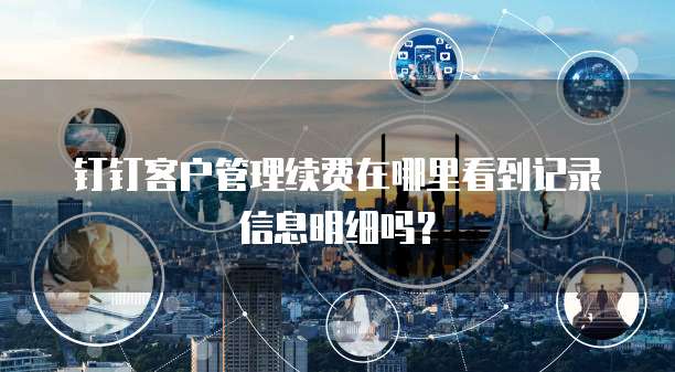 钉钉客户管理续费在哪里看到记录信息明细吗？