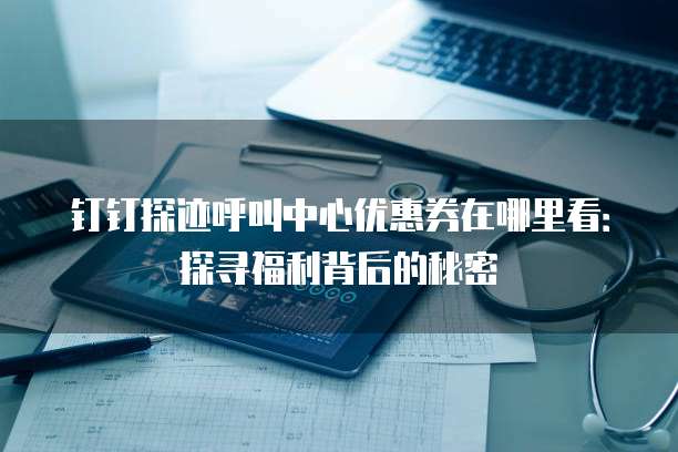 钉钉探迹呼叫中心优惠券在哪里看:探寻福利背后的秘密