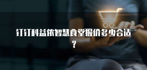 钉钉科益侬智慧食堂报价多少合适?