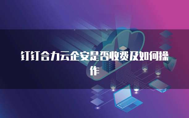 钉钉合力云企安是否收费及如何操作