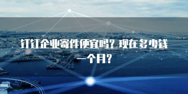 钉钉企业寄件便宜吗?现在多少钱一个月?