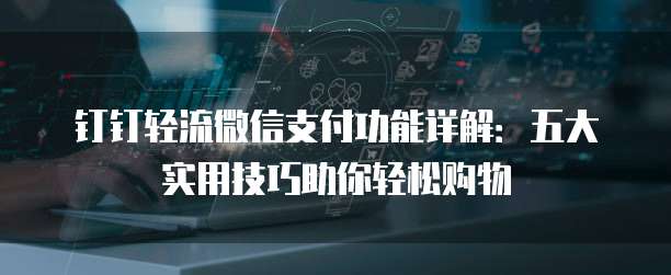 钉钉轻流微信支付功能详解:五大实用技巧助你轻松购物