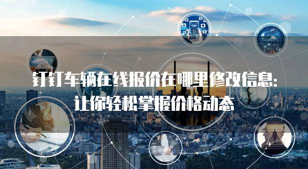 钉钉车辆在线报价在哪里修改信息：让你轻松掌握价格动态