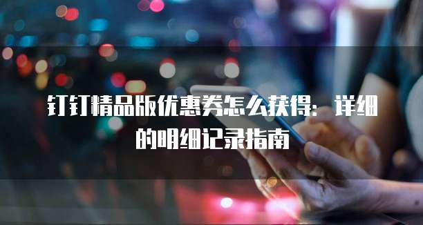 钉钉精品版优惠券怎么获得:详细的明细记录指南