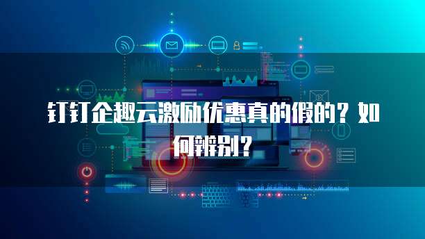 钉钉企趣云激励优惠真的假的?如何辨别?