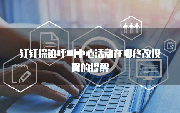 钉钉探迹呼叫中心活动在哪修改设置的提醒