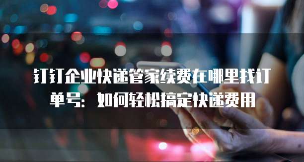 钉钉企业快递管家续费在哪里找订单号:如何轻松搞定快递费用