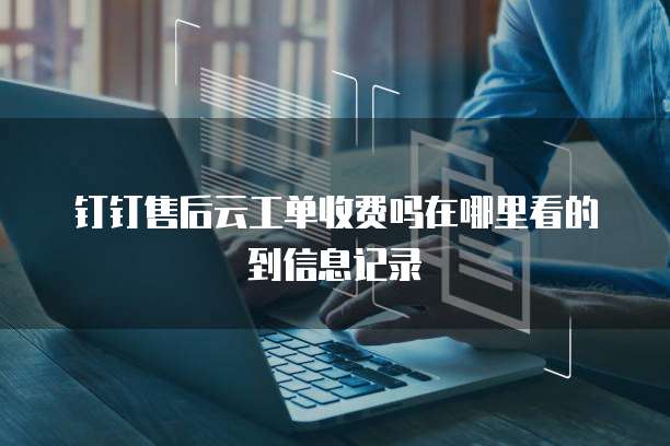 钉钉售后云工单收费吗在哪里看的到信息记录