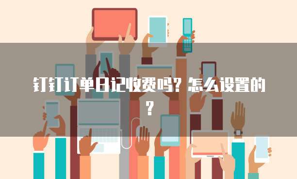 钉钉订单日记收费吗?怎么设置的?