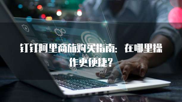 钉钉阿里商旅购买指南:在哪里操作更便捷?
