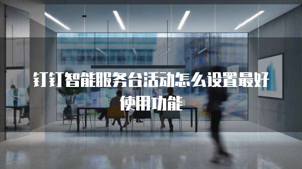 钉钉智能服务台活动怎么设置最好使用功能