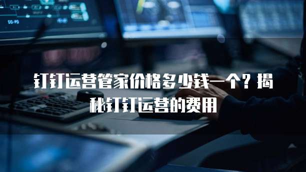 钉钉运营管家价格多少钱一个?揭秘钉钉运营的费用