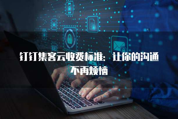 钉钉集客云收费标准:让你的沟通不再烦恼
