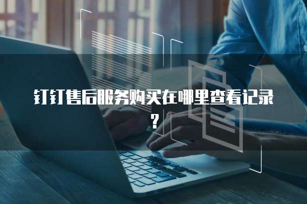 钉钉售后服务购买在哪里查看记录?