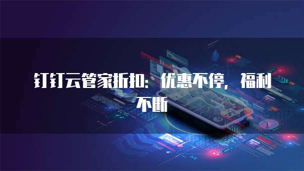 钉钉云管家折扣:优惠不停,福利不断