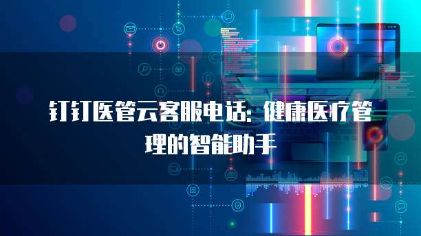 钉钉医管云客服电话: 健康医疗管理的智能助手