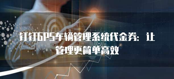 钉钉GPS车辆管理系统代金券:让管理更简单高效