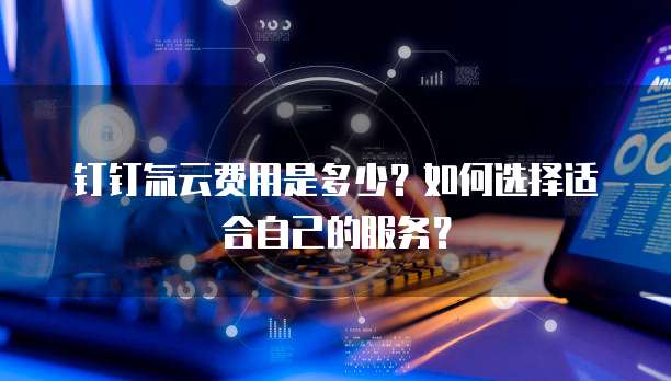 钉钉氚云费用是多少？如何选择适合自己的服务？