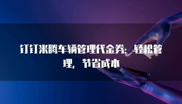 钉钉米腾车辆管理代金券:轻松管理,节省成本