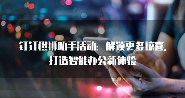 钉钉橙狮助手活动:解锁更多惊喜,打造智能办公新体验