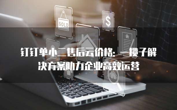 钉钉单小二售后云价格: 一揽子解决方案助力企业高效运营